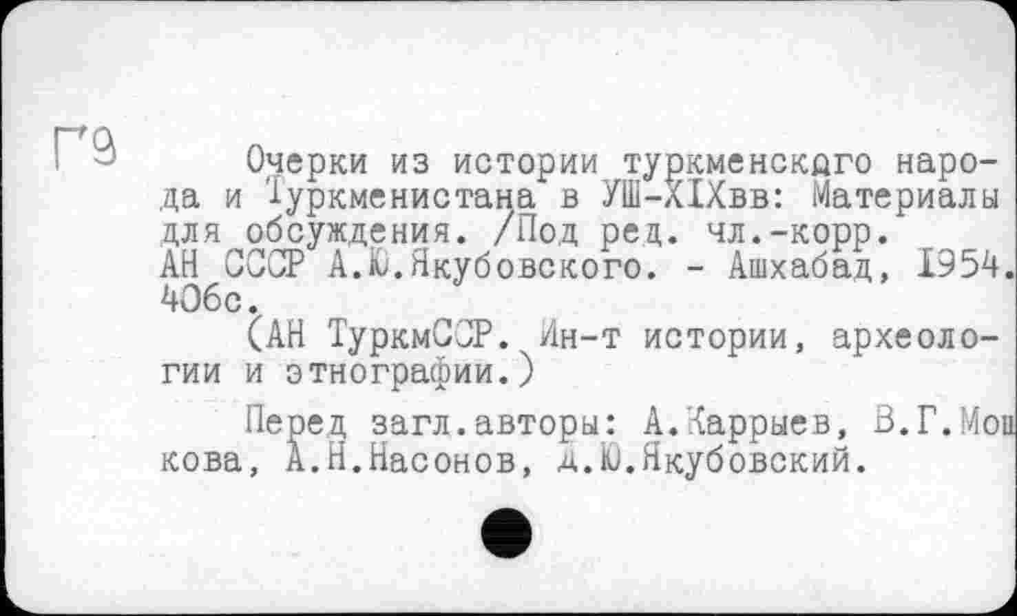 ﻿Очерки из истории туркменского народа и Туркменистана в УШ-Х1Хвв: Материалы для обсуждения. /Под рец. чл.-корр. АН СССР A.fc.Якубовского. - Ашхабад, 1954. 4О6с.
(АН ТуркмССР. Ин-т истории, археологии и этнографии.)
Перед загл.авторы: А.Харрыев, В.Г.Мои кова, А.Н.Насонов, д.to.Якубовский.